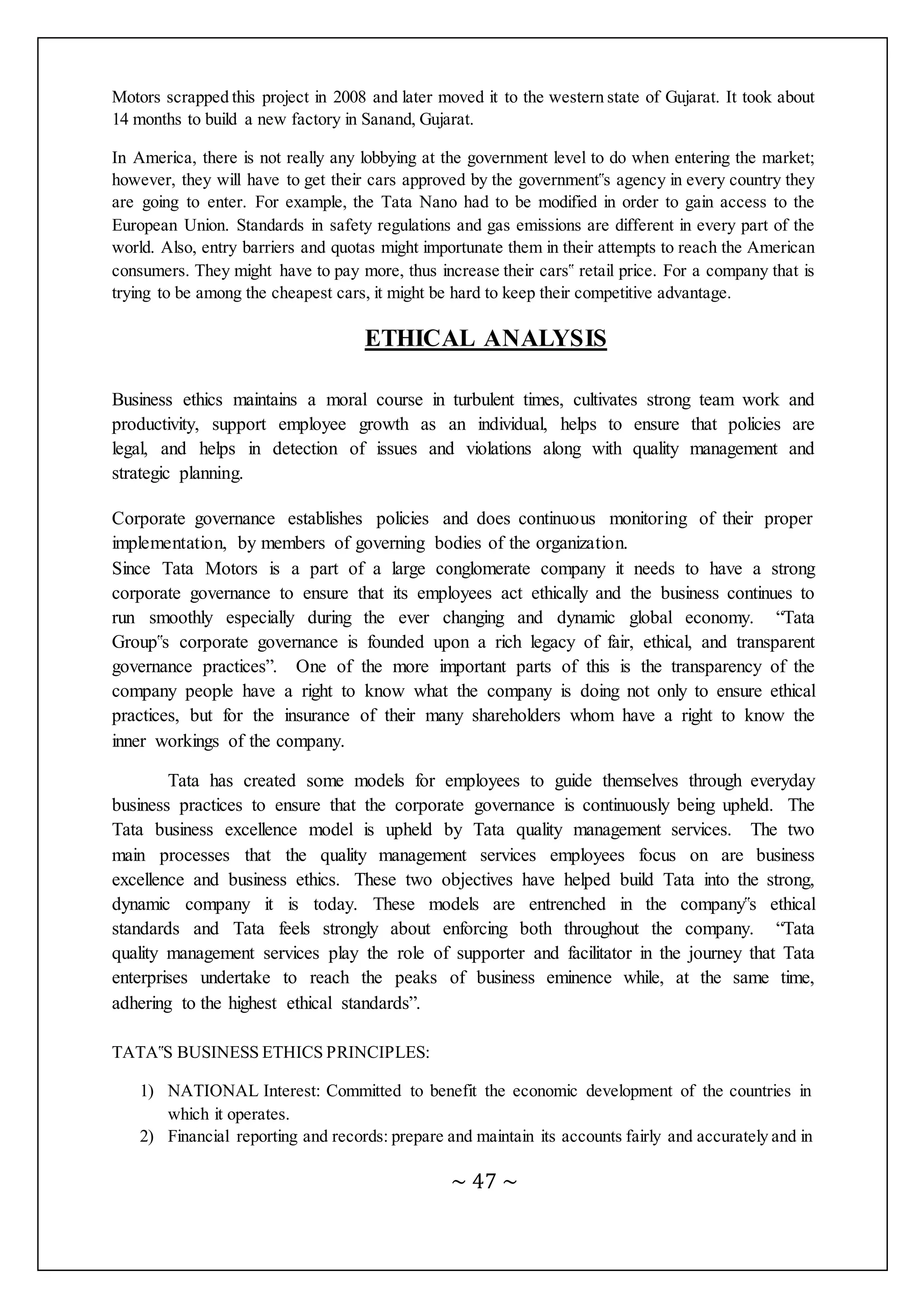 ~ 47 ~
Motors scrapped this project in 2008 and later moved it to the western state of Gujarat. It took about
14 months to build a new factory in Sanand, Gujarat.
In America, there is not really any lobbying at the government level to do when entering the market;
however, they will have to get their cars approved by the government‟s agency in every country they
are going to enter. For example, the Tata Nano had to be modified in order to gain access to the
European Union. Standards in safety regulations and gas emissions are different in every part of the
world. Also, entry barriers and quotas might importunate them in their attempts to reach the American
consumers. They might have to pay more, thus increase their cars‟ retail price. For a company that is
trying to be among the cheapest cars, it might be hard to keep their competitive advantage.
ETHICAL ANALYSIS
Business ethics maintains a moral course in turbulent times, cultivates strong team work and
productivity, support employee growth as an individual, helps to ensure that policies are
legal, and helps in detection of issues and violations along with quality management and
strategic planning.
Corporate governance establishes policies and does continuous monitoring of their proper
implementation, by members of governing bodies of the organization.
Since Tata Motors is a part of a large conglomerate company it needs to have a strong
corporate governance to ensure that its employees act ethically and the business continues to
run smoothly especially during the ever changing and dynamic global economy. “Tata
Group‟s corporate governance is founded upon a rich legacy of fair, ethical, and transparent
governance practices”. One of the more important parts of this is the transparency of the
company people have a right to know what the company is doing not only to ensure ethical
practices, but for the insurance of their many shareholders whom have a right to know the
inner workings of the company.
Tata has created some models for employees to guide themselves through everyday
business practices to ensure that the corporate governance is continuously being upheld. The
Tata business excellence model is upheld by Tata quality management services. The two
main processes that the quality management services employees focus on are business
excellence and business ethics. These two objectives have helped build Tata into the strong,
dynamic company it is today. These models are entrenched in the company‟s ethical
standards and Tata feels strongly about enforcing both throughout the company. “Tata
quality management services play the role of supporter and facilitator in the journey that Tata
enterprises undertake to reach the peaks of business eminence while, at the same time,
adhering to the highest ethical standards”.
TATA‟S BUSINESS ETHICS PRINCIPLES:
1) NATIONAL Interest: Committed to benefit the economic development of the countries in
which it operates.
2) Financial reporting and records: prepare and maintain its accounts fairly and accurately and in
 