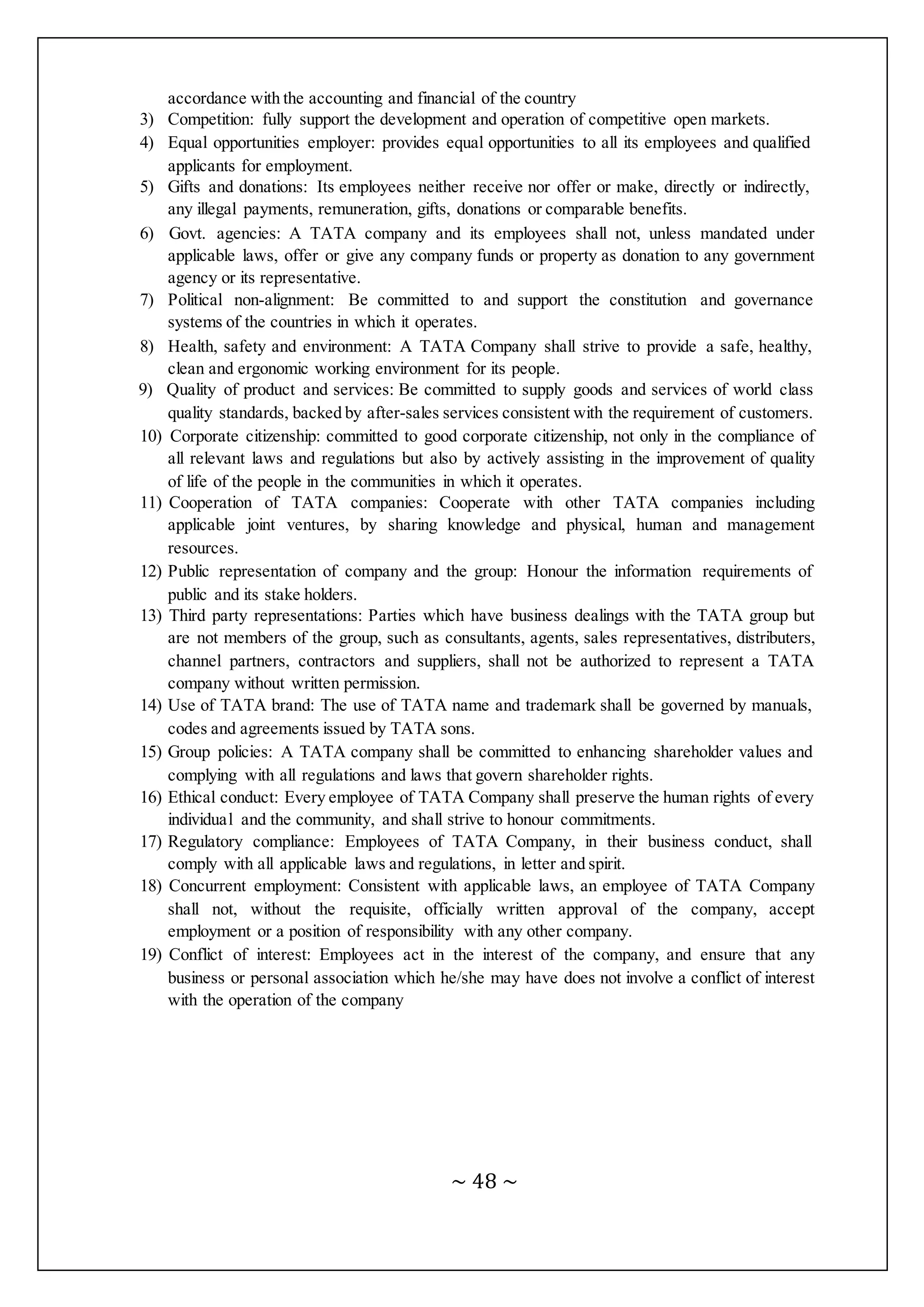 ~ 48 ~
accordance with the accounting and financial of the country
3) Competition: fully support the development and operation of competitive open markets.
4) Equal opportunities employer: provides equal opportunities to all its employees and qualified
applicants for employment.
5) Gifts and donations: Its employees neither receive nor offer or make, directly or indirectly,
any illegal payments, remuneration, gifts, donations or comparable benefits.
6) Govt. agencies: A TATA company and its employees shall not, unless mandated under
applicable laws, offer or give any company funds or property as donation to any government
agency or its representative.
7) Political non-alignment: Be committed to and support the constitution and governance
systems of the countries in which it operates.
8) Health, safety and environment: A TATA Company shall strive to provide a safe, healthy,
clean and ergonomic working environment for its people.
9) Quality of product and services: Be committed to supply goods and services of world class
quality standards, backed by after-sales services consistent with the requirement of customers.
10) Corporate citizenship: committed to good corporate citizenship, not only in the compliance of
all relevant laws and regulations but also by actively assisting in the improvement of quality
of life of the people in the communities in which it operates.
11) Cooperation of TATA companies: Cooperate with other TATA companies including
applicable joint ventures, by sharing knowledge and physical, human and management
resources.
12) Public representation of company and the group: Honour the information requirements of
public and its stake holders.
13) Third party representations: Parties which have business dealings with the TATA group but
are not members of the group, such as consultants, agents, sales representatives, distributers,
channel partners, contractors and suppliers, shall not be authorized to represent a TATA
company without written permission.
14) Use of TATA brand: The use of TATA name and trademark shall be governed by manuals,
codes and agreements issued by TATA sons.
15) Group policies: A TATA company shall be committed to enhancing shareholder values and
complying with all regulations and laws that govern shareholder rights.
16) Ethical conduct: Every employee of TATA Company shall preserve the human rights of every
individual and the community, and shall strive to honour commitments.
17) Regulatory compliance: Employees of TATA Company, in their business conduct, shall
comply with all applicable laws and regulations, in letter and spirit.
18) Concurrent employment: Consistent with applicable laws, an employee of TATA Company
shall not, without the requisite, officially written approval of the company, accept
employment or a position of responsibility with any other company.
19) Conflict of interest: Employees act in the interest of the company, and ensure that any
business or personal association which he/she may have does not involve a conflict of interest
with the operation of the company
 
