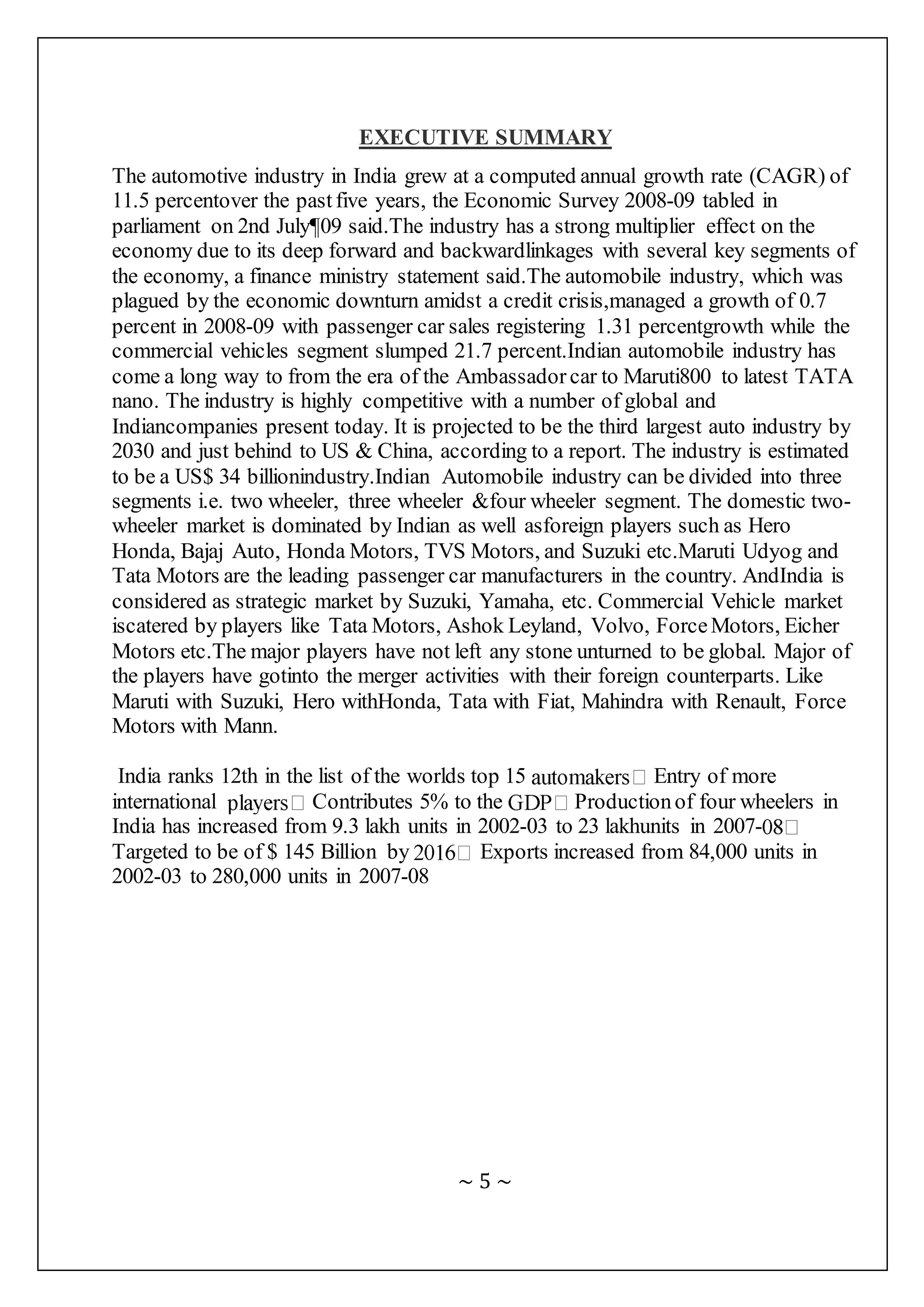 ~ 5 ~
EXECUTIVE SUMMARY
The automotive industry in India grew at a computed annual growth rate (CAGR) of
11.5 percentover the pastfive years, the Economic Survey 2008-09 tabled in
parliament on 2nd July¶09 said.The industry has a strong multiplier effect on the
economy due to its deep forward and backwardlinkages with several key segments of
the economy, a finance ministry statement said.The automobile industry, which was
plagued by the economic downturn amidst a credit crisis,managed a growth of 0.7
percent in 2008-09 with passenger car sales registering 1.31 percentgrowth while the
commercial vehicles segment slumped 21.7 percent.Indian automobile industry has
come a long way to from the era of the Ambassador car to Maruti800 to latest TATA
nano. The industry is highly competitive with a number of global and
Indiancompanies present today. It is projected to be the third largest auto industry by
2030 and just behind to US & China, according to a report. The industry is estimated
to be a US$ 34 billionindustry.Indian Automobile industry can be divided into three
segments i.e. two wheeler, three wheeler &four wheeler segment. The domestic two-
wheeler market is dominated by Indian as well asforeign players such as Hero
Honda, Bajaj Auto, Honda Motors, TVS Motors, and Suzuki etc.Maruti Udyog and
Tata Motors are the leading passenger car manufacturers in the country. AndIndia is
considered as strategic market by Suzuki, Yamaha, etc. Commercial Vehicle market
iscatered by players like Tata Motors, Ashok Leyland, Volvo, ForceMotors, Eicher
Motors etc.The major players have not left any stone unturned to be global. Major of
the players have gotinto the merger activities with their foreign counterparts. Like
Maruti with Suzuki, Hero withHonda, Tata with Fiat, Mahindra with Renault, Force
Motors with Mann.
India ranks 12th in the list of the worlds top 15 Entry of more
international Contributes 5% to the Productionof four wheelers in
India has increased from 9.3 lakh units in 2002-03 to 23 lakhunits in 2007-
Targeted to be of $ 145 Billion by Exports increased from 84,000 units in
2002-03 to 280,000 units in 2007-08
 