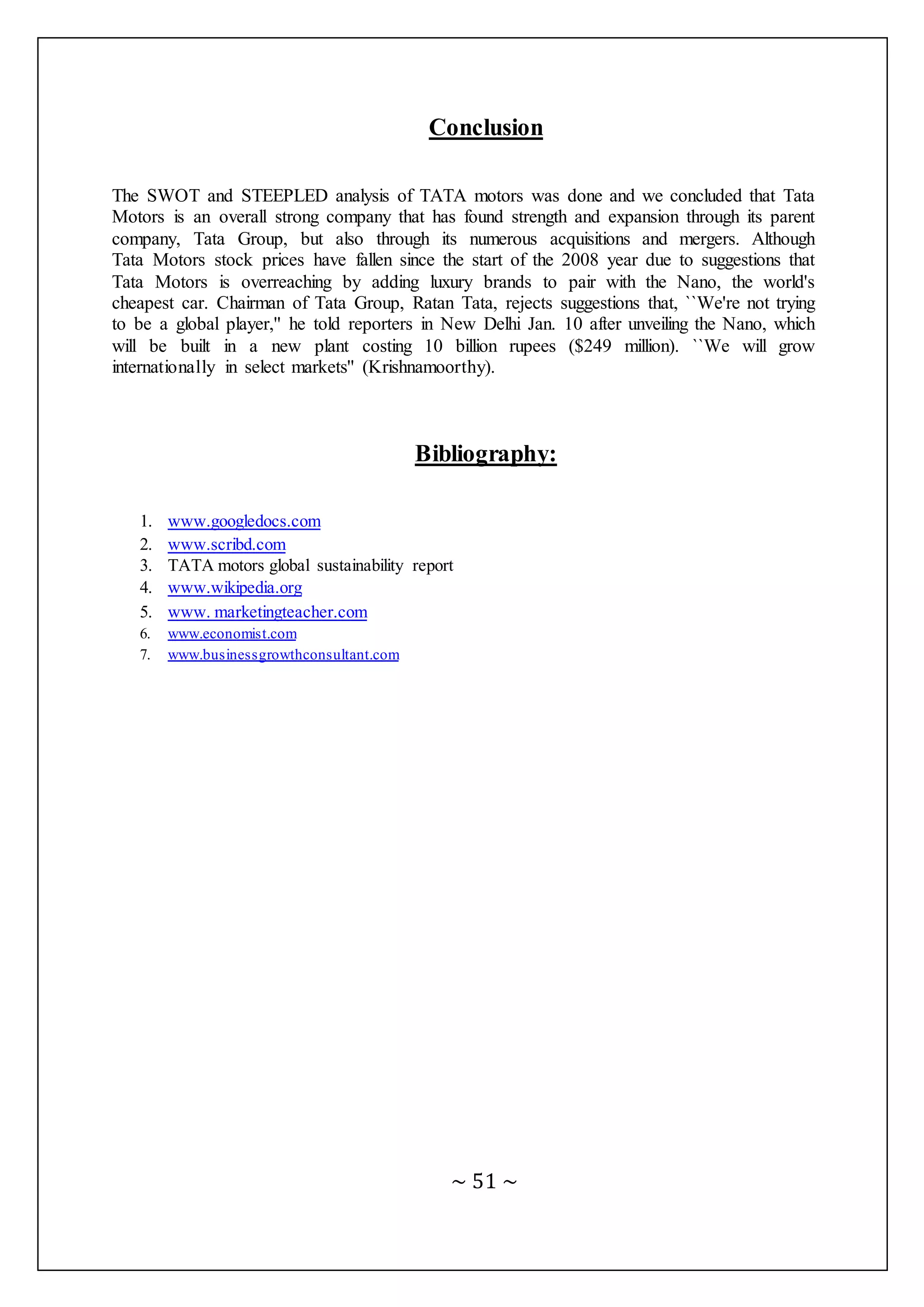 ~ 51 ~
Conclusion
The SWOT and STEEPLED analysis of TATA motors was done and we concluded that Tata
Motors is an overall strong company that has found strength and expansion through its parent
company, Tata Group, but also through its numerous acquisitions and mergers. Although
Tata Motors stock prices have fallen since the start of the 2008 year due to suggestions that
Tata Motors is overreaching by adding luxury brands to pair with the Nano, the world's
cheapest car. Chairman of Tata Group, Ratan Tata, rejects suggestions that, ``We're not trying
to be a global player,'' he told reporters in New Delhi Jan. 10 after unveiling the Nano, which
will be built in a new plant costing 10 billion rupees ($249 million). ``We will grow
internationally in select markets'' (Krishnamoorthy).
Bibliography:
1. www.googledocs.com
2. www.scribd.com
3. TATA motors global sustainability report
4. www.wikipedia.org
5. www. marketingteacher.com
6. www.economist.com
7. www.businessgrowthconsultant.com
 