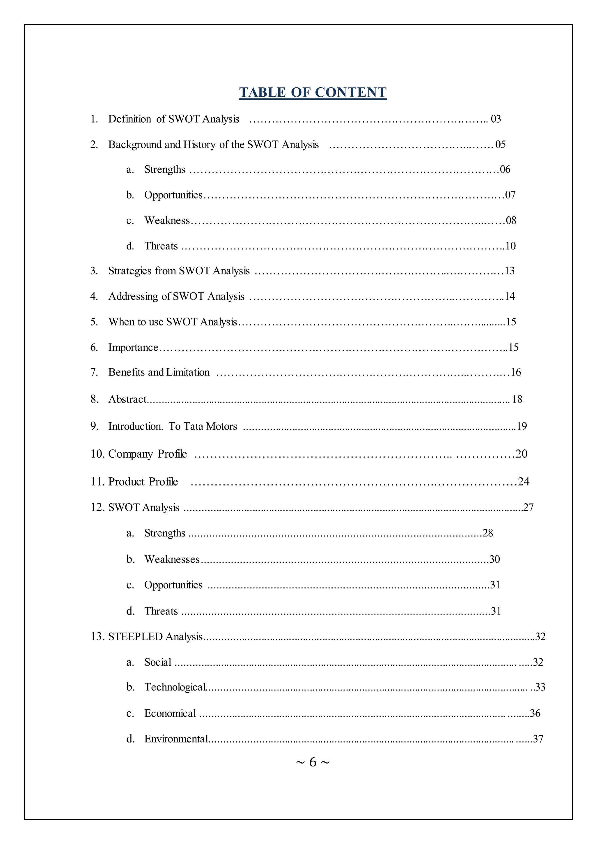 ~ 6 ~
TABLE OF CONTENT
1. Definition of SWOT Analysis ……………………………………………………….. 03
2. Background and History of the SWOT Analysis ………………………………..…….05
a. Strengths …………………………………………………………………………06
b. Opportunities………………………………………………………………………07
c. Weakness……………………………………………………………………..……08
d. Threats …………………………………………………………………………….10
3. Strategies from SWOT Analysis ……………………………………………..……………13
4. Addressing of SWOT Analysis ………………………………………………..…………..14
5. When to use SWOT Analysis…………………………………………………..……..........15
6. Importance…………………………………………………………………………………..15
7. Benefits and Limitation …………………………………………………………..…………16
8. Abstract...................................................................................................................................18
9. Introduction. To Tata Motors ..................................................................................................19
10. Company Profile ……………………………………………………….. ……………20
11. Product Profile …………………………………………………….…………………24
12. SWOT Analysis ..........................................................................................................................27
a. Strengths ..................................................................................................28
b. Weaknesses................................................................................................30
c. Opportunities ..............................................................................................31
d. Threats .......................................................................................................31
13. STEEPLED Analysis.......................................................................................................................32
a. Social ................................................................................................................................32
b. Technological.....................................................................................................................33
c. Economical ......................................................................................................................36
d. Environmental...................................................................................................................37
 