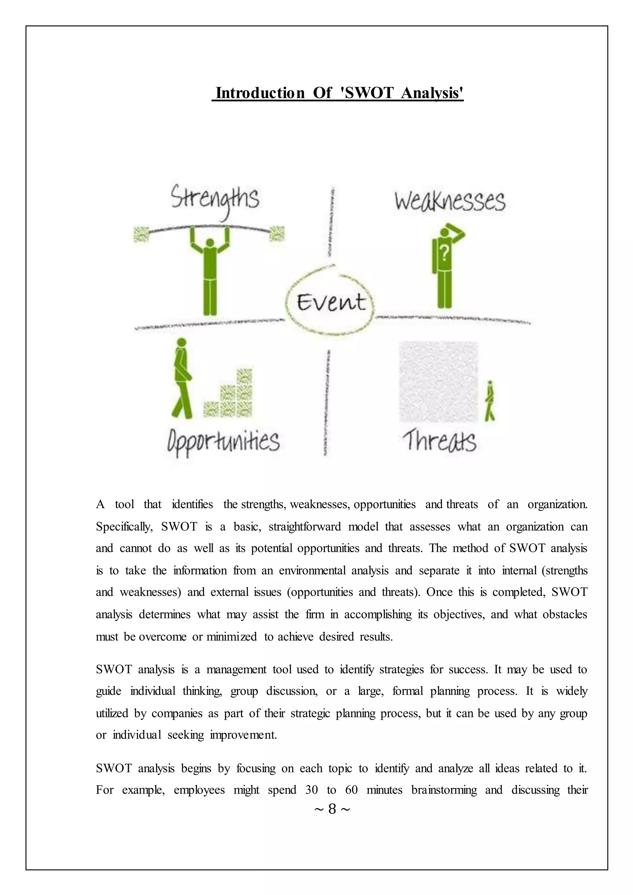 ~ 8 ~
Introduction Of 'SWOT Analysis'
A tool that identifies the strengths, weaknesses, opportunities and threats of an organization.
Specifically, SWOT is a basic, straightforward model that assesses what an organization can
and cannot do as well as its potential opportunities and threats. The method of SWOT analysis
is to take the information from an environmental analysis and separate it into internal (strengths
and weaknesses) and external issues (opportunities and threats). Once this is completed, SWOT
analysis determines what may assist the firm in accomplishing its objectives, and what obstacles
must be overcome or minimized to achieve desired results.
SWOT analysis is a management tool used to identify strategies for success. It may be used to
guide individual thinking, group discussion, or a large, formal planning process. It is widely
utilized by companies as part of their strategic planning process, but it can be used by any group
or individual seeking improvement.
SWOT analysis begins by focusing on each topic to identify and analyze all ideas related to it.
For example, employees might spend 30 to 60 minutes brainstorming and discussing their
 