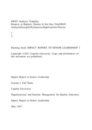 SWOT Analysis Template
Remove or Replace: Header Is Not Doc TitleSWOT
AnalysisStrengthsWeaknessesOpportunitiesThreats
1
2
Running head: IMPACT REPORT TO SENIOR LEADERSHIP 1
Copyright ©2017 Capella University. Copy and distribution of
this document are prohibited.
Impact Report to Senior Leadership
Learner’s Full Name
Capella University
Organizational and Systems Management for Quality Outcomes
Impact Report to Senior Leadership
May, 2017
 