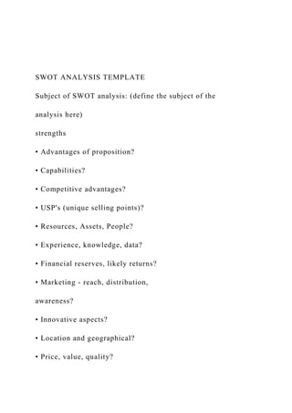 SWOT ANALYSIS TEMPLATE
Subject of SWOT analysis: (define the subject of the
analysis here)
strengths
• Advantages of proposition?
• Capabilities?
• Competitive advantages?
• USP's (unique selling points)?
• Resources, Assets, People?
• Experience, knowledge, data?
• Financial reserves, likely returns?
• Marketing - reach, distribution,
awareness?
• Innovative aspects?
• Location and geographical?
• Price, value, quality?
 