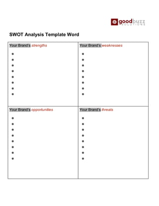 SWOT Analysis Template Word
Your Brand’s strengths
●
●
●
●
●
●
●
●
Your Brand’s weaknesses
●
●
●
●
●
●
●
●
Your Brand’s opportunities
●
●
●
●
●
●
●
●
Your Brand’s threats
●
●
●
●
●
●
●
●
 