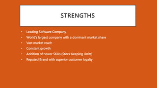 STRENGTHS
• Leading Software Company
• World’s largest company with a dominant market share
• Vast market reach
• Constant growth
• Addition of newer SKUs (Stock Keeping Units)
• Reputed Brand with superior customer loyalty
 