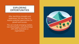 EXPLORING
OPPORTUNITIES
After identifying strengths and
weaknesses, the next step is to
explore potential opportunities for
growth and success.
This can include emerging markets,
new technologies, and partnerships
with other businesses or
organizations.
 