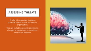 ASSESSING THREATS
Finally, it is important to assess
potential threats to the business or
organization.
This can include economic downturns,
changes in regulations, competition,
and natural disasters.
 