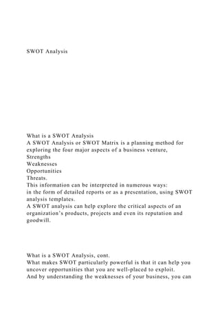 SWOT Analysis
What is a SWOT Analysis
A SWOT Analysis or SWOT Matrix is a planning method for
exploring the four major aspects of a business venture,
Strengths
Weaknesses
Opportunities
Threats.
This information can be interpreted in numerous ways:
in the form of detailed reports or as a presentation, using SWOT
analysis templates.
A SWOT analysis can help explore the critical aspects of an
organization’s products, projects and even its reputation and
goodwill.
What is a SWOT Analysis, cont.
What makes SWOT particularly powerful is that it can help you
uncover opportunities that you are well-placed to exploit.
And by understanding the weaknesses of your business, you can
 