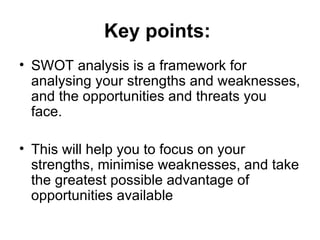 Key points:   SWOT analysis is a framework for analysing your strengths and weaknesses, and the opportunities and threats you face. This will help you to focus on your strengths, minimise weaknesses, and take the greatest possible advantage of opportunities available   