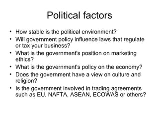 Political factors How stable is the political environment?  Will government policy influence laws that regulate or tax your business? What is the government's position on marketing ethics?  What is the government's policy on the economy?  Does the government have a view on culture and religion?  Is the government involved in trading agreements such as EU, NAFTA, ASEAN, ECOWAS or others? 