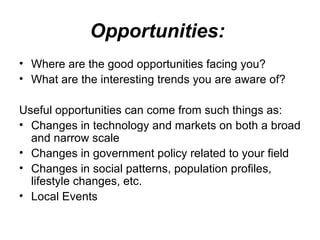 Opportunities:   Where are the good opportunities facing you?  What are the interesting trends you are aware of? Useful opportunities can come from such things as: Changes in technology and markets on both a broad and narrow scale  Changes in government policy related to your field  Changes in social patterns, population profiles, lifestyle changes, etc.  Local Events 