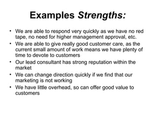 Examples   Strengths:   We are able to respond very quickly as we have no red tape, no need for higher management approval, etc.  We are able to give really good customer care, as the current small amount of work means we have plenty of time to devote to customers  Our lead consultant has strong reputation within the market  We can change direction quickly if we find that our marketing is not working  We have little overhead, so can offer good value to customers   
