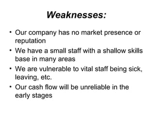 Weaknesses:   Our company has no market presence or reputation  We have a small staff with a shallow skills base in many areas  We are vulnerable to vital staff being sick, leaving, etc.  Our cash flow will be unreliable in the early stages 