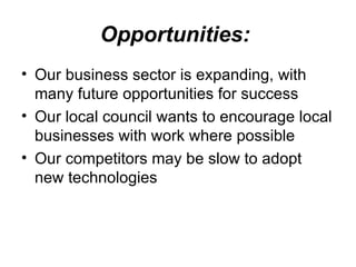 Opportunities:   Our business sector is expanding, with many future opportunities for success  Our local council wants to encourage local businesses with work where possible  Our competitors may be slow to adopt new technologies 