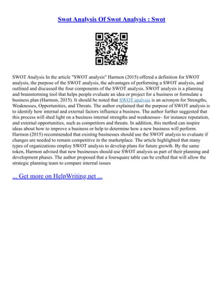 Swot Analysis Of Swot Analysis : Swot
SWOT Analysis In the article "SWOT analysis" Harmon (2015) offered a definition for SWOT
analysis, the purpose of the SWOT analysis, the advantages of performing a SWOT analysis, and
outlined and discussed the four components of the SWOT analysis. SWOT analysis is a planning
and brainstorming tool that helps people evaluate an idea or project for a business or formulate a
business plan (Harmon, 2015). It should be noted that SWOT analysis is an acronym for Strengths,
Weaknesses, Opportunities, and Threats. The author explained that the purpose of SWOT analysis is
to identify how internal and external factors influence a business. The author further suggested that
this process will shed light on a business internal strengths and weaknesses– for instance reputation,
and external opportunities, such as competitors and threats. In addition, this method can inspire
ideas about how to improve a business or help to determine how a new business will perform.
Harmon (2015) recommended that existing businesses should use the SWOT analysis to evaluate if
changes are needed to remain competitive in the marketplace. The article highlighted that many
types of organizations employ SWOT analysis to develop plans for future growth. By the same
token, Harmon advised that new businesses should use SWOT analysis as part of their planning and
development phases. The author proposed that a foursquare table can be crafted that will allow the
strategic planning team to compare internal issues
... Get more on HelpWriting.net ...
 