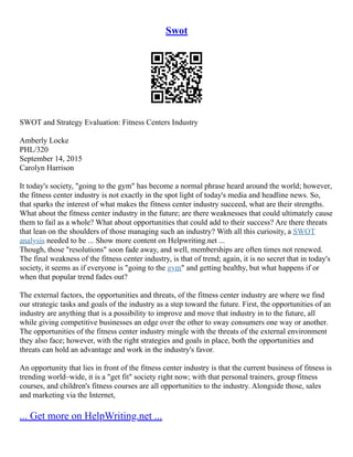 Swot
SWOT and Strategy Evaluation: Fitness Centers Industry
Amberly Locke
PHL/320
September 14, 2015
Carolyn Harrison
It today's society, "going to the gym" has become a normal phrase heard around the world; however,
the fitness center industry is not exactly in the spot light of today's media and headline news. So,
that sparks the interest of what makes the fitness center industry succeed, what are their strengths.
What about the fitness center industry in the future; are there weaknesses that could ultimately cause
them to fail as a whole? What about opportunities that could add to their success? Are there threats
that lean on the shoulders of those managing such an industry? With all this curiosity, a SWOT
analysis needed to be ... Show more content on Helpwriting.net ...
Though, those "resolutions" soon fade away, and well, memberships are often times not renewed.
The final weakness of the fitness center industry, is that of trend; again, it is no secret that in today's
society, it seems as if everyone is "going to the gym" and getting healthy, but what happens if or
when that popular trend fades out?
The external factors, the opportunities and threats, of the fitness center industry are where we find
our strategic tasks and goals of the industry as a step toward the future. First, the opportunities of an
industry are anything that is a possibility to improve and move that industry in to the future, all
while giving competitive businesses an edge over the other to sway consumers one way or another.
The opportunities of the fitness center industry mingle with the threats of the external environment
they also face; however, with the right strategies and goals in place, both the opportunities and
threats can hold an advantage and work in the industry's favor.
An opportunity that lies in front of the fitness center industry is that the current business of fitness is
trending world–wide, it is a "get fit" society right now; with that personal trainers, group fitness
courses, and children's fitness courses are all opportunities to the industry. Alongside those, sales
and marketing via the Internet,
... Get more on HelpWriting.net ...
 