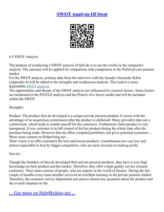 SWOT Analysis Of Swot
6.5 SWOT Analysis
The purpose of conducting a SWOT analysis of fairr.de is to use the results in the competitor
analysis. The outcome will be applied for comparison with competitors in the Polish private pension
market.
For the SWOT analysis, primary data from the interview with the founder Alexander Kihm
(Appendix 4) will be added to the strengths and weaknesses analysis. This lead to a more
dependable SWOT analysis.
The opportunities and threats of the SWOT analysis are influenced by external factors. Some factors
are mentioned in the PESTLE analysis and the Porter's five forces model and will be included
within the SWOT.
Strengths:
Product: The product fairr.de developed is a unique private pension product. It scores with the
advantage of no acquisition commission after the product is disbursed. Many providers take out a
commission, which leads to smaller payoff for the customers. Furthermore fairrs product is very
transparent. Every customer is in full control of his/her product during the whole time after the
purchase being made. However fairr.de offers compiled portfolios, but gives potential customers ...
Show more content on Helpwriting.net ...
Their vision is to offer customers the best and lowest products. Contributions are very low and
almost impossible to beat by bigger competitors, who are more focused on making profit.
Service:
Though the founders of fairr.de developed their private pension products, they have a very high
knowledge on their product and the market. Therefore, they offer a high quality service towards
customers. Their team consists of people, who are experts in the world of finance. During the last
couple of months every team member received an excellent training on the private pension market.
Therefore, the customer service department can answer almost any questions about the product and
the overall situation on the
... Get more on HelpWriting.net ...
 