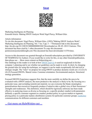 Swot
Marketing Intelligence & Planning
Emerald Article: Making SWOT Analysis Work Nigel Piercy, William Giles
Article information:
To cite this document: Nigel Piercy, William Giles, (1993),"Making SWOT Analysis Work",
Marketing Intelligence & Planning, Vol. 7 Iss: 5 pp. 5 – 7 Permanent link to this document:
http://dx.doi.org/10.1108/EUM0000000001042 Downloaded on: 08–05–2012 Citations: This
document has been cited by 1 other documents To copy this document:
permissions@emeraldinsight.com This document has been downloaded 11370 times.
Access to this document was granted through an Emerald subscription provided by UNIVERSITY
OF WARWICK For Authors: If you would like to write for this, or any other Emerald publication,
then please use ... Show more content on Helpwriting.net ...
Our challenge to the reader is to look at how SWOT analysis is used (or neglected) in his/her
company 's planning and to see whether our guidelines can be made to work. In short, by changing
the ground rules for using this technique, we suggest it can be made exceptionally full and rich in
strategic insight. The "rules" we propose for using SWOT to produce dynamic results are: (1) (2) (3)
(4) (5) Focused SWOTs. Shared vision. Customer orientation. Environmental analysis. Structured
strategy generation.
Focused SWOTS Experience suggests first, that the more carefully we define the area to be
evaluated with a SWOT analysis, the more productive the analysis is likely to be. By focusing on a
particular issue, and excluding nonrelevant material, we can overcome the bland, meaningless
generalisations that executives frequently produce if asked to take a global view of their businesses '
strengths and weaknesses. This definition, which should be rigorously enforced, has been made
effective in analysing issues as diverse as focusing on: a specific product–market (with parameters
defined); a specific customer segment in a market; product policy in a given market or segment;
pricing policy in a particular market; distribution systems for particular customer groups; marketing
communications for different customers and members
... Get more on HelpWriting.net ...
 