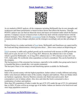 Swot Analysis : ' Swot '
As we studied in SWOT analysis, all the companies including McDonald's has its own strengths and
weaknesses and future performance is based on these factors that affects the business. Through
PESTEL analysis one can find out about the micro and macro environment under which the business
operates. Company's success is based on how it effectively deals with the external factors with the
planned strategies. Since the industry environment keeps on changing, I would better suggest if the
company predicts those changes and plans out the strategies accordingly and can take advantage of
it.
Political factors As a maker and dealer of food items, McDonald's and franchisees are supervised by
the Food and Drug Administration, which governs direct ... Show more content on Helpwriting.net
...
India's economy is stable and a gradual growth can be monitored with increase in GDP growth rate
from year to year, for now it is 7% as of Aug 2015. Moreover, the inflation rate is low in India
which is good for McDonald's. As of Aug 2015, inflation rate is 3.78% whereas in June 2011 was
9.6%. India ranks 7th worldwide when expenditure on food is considered. This can be beneficial to
the company.
The buying power of the consumer has increases, especially in the middle class group and at least it
is founded that thrice a month they visit outside restaurants.
The best part if there is low setup cost and franchising options available for McDonald's.
Social factor
India is the second country with the highest population. Indian culture is totally different and eating
habits varies between different states of the country, religions and traditions. There are Hindu which
are hardcore vegetarians, likewise Muslims consume only Halal meat and no pork. Beef
consumption is not in Indian culture. Also, how and when the food is consumed is also a
combination of culture and tradition.
More than 50% population of India is under the age of 25, 65% under the age of 35. It is anticipated
that, in 2020, 29 years will be an average age of an Indian. Indians are famous to be food lovers and
since large population consist of
... Get more on HelpWriting.net ...
 
