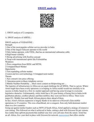 SWOT analysis
1. SWOT analysis of 2 companies.
A. SWOT analysis of AIRTEL :
SWOT analysis of VODAFONE :
Strength
1.One of the most popular cellular service provider in India
2.One of the largest Telecom operator in the world
3.Only Indian operator, with VSNL, that has an international submarine cable
4.High brand visibility
5.Strong advertising with ZooZoo concept
6.Tieup with international sports like FormulaOne
Weakness
1.Price competition from BSNL and MTNL
2.Untapped Rural Market
Opportunity
1.Fast expanding cellular market
2.Latest and low cost technology 3.Untapped rural market
Threats
1.New entrant's low price offering
2. Saturation point in Basic telephony service
3.Mobile Number Portability ... Show more content on Helpwriting.net ...
The logistics of infrastructure in Africa are an equal challenge for all MNOs. That is a given. Where
Airtel might have been overly optimistic is in hoping its Africa model would run similarly to its
success in India, based on a first–to–market approach and having some leverage to overcome
legislative obstacles. Unfortunately, while Airtel has a 30–year history of being first in India (with
pushbutton phones, cordless phones and then mobile), they were not first in Africa. There were
major EU, Middle East and South African players there ahead of them.
In fact, Airtel's African expansion is largely thanks to its takeover of Kuwait's Zain mobile
operations in 15 countries. This was a beachhead, not a conquest. Zain only held dominant market
share in a few countries.
Going up against market leaders such as MTN of South Africa, Airtel applied a strategy of extensive
cost cutting. This followed on what it achieved in India, cutting a deal with Ericsson for per–minute
fees (rather than upfront payment) that enabled very low–cost call rates from the outset. Airtel has
an all–Africa, five–year deal in place with Ericsson for network management that offers similar
 