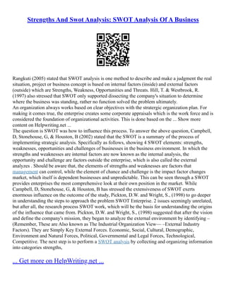 Strengths And Swot Analysis: SWOT Analysis Of A Business
Rangkuti (2005) stated that SWOT analysis is one method to describe and make a judgment the real
situation, project or business concept is based on internal factors (inside) and external factors
(outside) which are Strengths, Weakness, Opportunities and Threats. Hill, T. & Westbrook, R.
(1997) also stressed that SWOT only supported dissecting the company's situation to determine
where the business was standing, rather no function solved the problem ultimately.
An organization always works based on clear objectives with the stratergic organization plan. For
making it comes true, the enterprise creates some corporate appraisals which is the work force and is
considered the foundation of organizational activities. This is done based on the ... Show more
content on Helpwriting.net ...
The question is SWOT was how to influence this process. To answer the above question, Campbell,
D, Stonehouse, G, & Houston, B (2002) stated that the SWOT is a summary of the process of
implementing strategic analysis. Specifically as follows, showing 4 SWOT elements: strengths,
weaknesses, opportunities and challenges of businesses in the business environment. In which the
strengths and weaknesses are internal factors are now known as the internal analysis, the
opportunity and challenge are factors outside the enterprise, which is also called the external
analyzes . Should be aware that, the elements of strengths and weaknesses are factors that
management can control, while the element of chance and challenge is the impact factor changes
market, which itself is dependent businesses and unpredictable. This can be seen through a SWOT
provides enterprises the most comprehensive look at their own position in the market. While
Campbell, D, Stonehouse, G, & Houston, B has stressed the extensiveness of SWOT exerts
enormous influence on the outcome of the study, Pickton, D.W. and Wright, S., (1998) to go deeper
in understanding the steps to approach the problem SWOT Enterprise. 2 issues seemingly unrelated,
but after all, the research process SWOT work, which will be the basis for understanding the origins
of the influence that came from. Pickton, D.W. and Wright, S., (1998) suggested that after the vision
and define the company's mission, they began to analyze the external environment by identifying –
(Remember, These are Also known as The Industrial Organization View–– –External Industry
Factors). They are Simply Key External Forces. Economic, Social, Cultural, Demographic,
Environment and Natural Forces, Political, Governmental and Legal Forces, Technological,
Competitive. The next step is to perform a SWOT analysis by collecting and organizing information
into categories strengths,
... Get more on HelpWriting.net ...
 