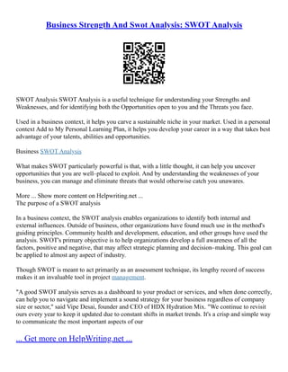 Business Strength And Swot Analysis: SWOT Analysis
SWOT Analysis SWOT Analysis is a useful technique for understanding your Strengths and
Weaknesses, and for identifying both the Opportunities open to you and the Threats you face.
Used in a business context, it helps you carve a sustainable niche in your market. Used in a personal
context Add to My Personal Learning Plan, it helps you develop your career in a way that takes best
advantage of your talents, abilities and opportunities.
Business SWOT Analysis
What makes SWOT particularly powerful is that, with a little thought, it can help you uncover
opportunities that you are well–placed to exploit. And by understanding the weaknesses of your
business, you can manage and eliminate threats that would otherwise catch you unawares.
More ... Show more content on Helpwriting.net ...
The purpose of a SWOT analysis
In a business context, the SWOT analysis enables organizations to identify both internal and
external influences. Outside of business, other organizations have found much use in the method's
guiding principles. Community health and development, education, and other groups have used the
analysis. SWOT's primary objective is to help organizations develop a full awareness of all the
factors, positive and negative, that may affect strategic planning and decision–making. This goal can
be applied to almost any aspect of industry.
Though SWOT is meant to act primarily as an assessment technique, its lengthy record of success
makes it an invaluable tool in project management.
"A good SWOT analysis serves as a dashboard to your product or services, and when done correctly,
can help you to navigate and implement a sound strategy for your business regardless of company
size or sector," said Vipe Desai, founder and CEO of HDX Hydration Mix. "We continue to revisit
ours every year to keep it updated due to constant shifts in market trends. It's a crisp and simple way
to communicate the most important aspects of our
... Get more on HelpWriting.net ...
 