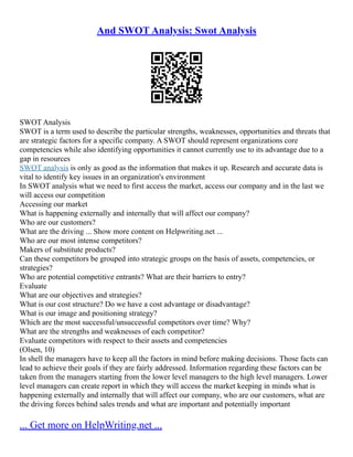 And SWOT Analysis: Swot Analysis
SWOT Analysis
SWOT is a term used to describe the particular strengths, weaknesses, opportunities and threats that
are strategic factors for a specific company. A SWOT should represent organizations core
competencies while also identifying opportunities it cannot currently use to its advantage due to a
gap in resources
SWOT analysis is only as good as the information that makes it up. Research and accurate data is
vital to identify key issues in an organization's environment
In SWOT analysis what we need to first access the market, access our company and in the last we
will access our competition
Accessing our market
What is happening externally and internally that will affect our company?
Who are our customers?
What are the driving ... Show more content on Helpwriting.net ...
Who are our most intense competitors?
Makers of substitute products?
Can these competitors be grouped into strategic groups on the basis of assets, competencies, or
strategies?
Who are potential competitive entrants? What are their barriers to entry?
Evaluate
What are our objectives and strategies?
What is our cost structure? Do we have a cost advantage or disadvantage?
What is our image and positioning strategy?
Which are the most successful/unsuccessful competitors over time? Why?
What are the strengths and weaknesses of each competitor?
Evaluate competitors with respect to their assets and competencies
(Olsen, 10)
In shell the managers have to keep all the factors in mind before making decisions. Those facts can
lead to achieve their goals if they are fairly addressed. Information regarding these factors can be
taken from the managers starting from the lower level managers to the high level managers. Lower
level managers can create report in which they will access the market keeping in minds what is
happening externally and internally that will affect our company, who are our customers, what are
the driving forces behind sales trends and what are important and potentially important
... Get more on HelpWriting.net ...
 