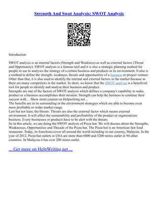Strength And Swot Analysis: SWOT Analysis
Introduction
SWOT analysis is an internal factors (Strength and Weakness) as well as external factors (Threat
and Opportunity). SWOT analysis is a famous tool and it is also a strategic planning method for
people to use to analyses the strategy of a certain business and products in its environment. It also is
a method to define the strength, weakness, threats and opportunities of a business or project venture.
Other than that, it is also used to identify the internal and external factors in the market because as
there are many competitors in the market. In short, we know that the SWOT analysis is a beneficial
tool for people to identify and analyse their business and product.
Strengths are one of the factors of SWOT analysis which defines a company's capability to make
product or a business accomplishes their mission. Strength can help the business to continue their
success with ... Show more content on Helpwriting.net ...
The benefits are in its surrounding or the environment strategies which are able to become even
more profitable or wider market range.
Last but not least, the threats. Threats are also the external factor which means external
environment. It will affect the sustainability and profitability of the product or organizations
business. Every businesses or products have to be alert with the threats.
So in this article, we are doing the SWOT analysis of Pizza hut. We will discuss about the Strengths,
Weaknesses, Opportunities and Threads of the Pizza hut. The Pizza hut is an American fast food
restaurant. Today, its franchises cover all around the world including in our country, Malaysia. In the
year of 2012, Pizza hut outlets in USA are more than 6000 and 5200 stores outlet in 94 other
countries. In Malaysia it has over 200 stores outlet.
... Get more on HelpWriting.net ...
 