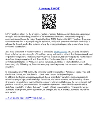 Autozone SWOT
SWOT analysis allows for the creation of a plan of actions that is necessary for using a company's
strengths and for minimizing the effect of its weaknesses in order to increase the company's
opportunities and lower the risk of threats (Kolbina, 2015). Further, the SWOT analysis determines
what assists the firm in accomplishing its objectives, and which problems need to be minimized to
achieve the desired results. For instance, where the organization is currently at, and where it may
need to be in the future.
As a hired consultant, it would be critical to construct a SWOT analysis of AutoZone. Therefore,
listed as follows are the strengths of AutoZone: strong and stable retail and distribution network, and
corporate willingness to financially support growth. In addition, the following are the weaknesses of
AutoZone: inexperienced staff, and financial debt. Furthermore, listed as follows are the
opportunities that exist for AutoZone: global expansion, and the do it yourself market. Most
importantly, the following are threats the company could experience: intense competition, and large
inventory.
In constructing a SW/OT matrix, the following would be strengths of AutoZone: Strong retail and
distribution centers, and AutoZone's ... Show more content on Helpwriting.net ...
In addition, the human resources department should immediately develop a training program to
enhance employee's product knowledge. In addition, the human resource should develop a bonus
structure to eliminate turn–over within the company, which would eliminate the inexperienced staff
problem. In addition, the research and development department should identify areas in which
AutoZone could offer products that aren't typically offered by competitors. For example, having
AutoZone offer spoilers, stereo equipment, oil changes, and etc. Currently, AutoZone only offers
auto parts to
... Get more on HelpWriting.net ...
 