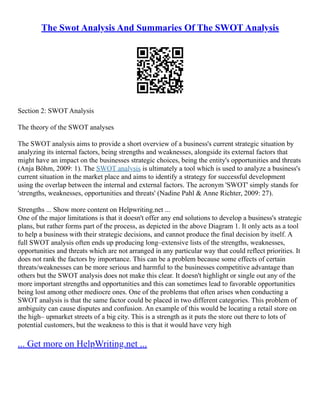 The Swot Analysis And Summaries Of The SWOT Analysis
Section 2: SWOT Analysis
The theory of the SWOT analyses
The SWOT analysis aims to provide a short overview of a business's current strategic situation by
analyzing its internal factors, being strengths and weaknesses, alongside its external factors that
might have an impact on the businesses strategic choices, being the entity's opportunities and threats
(Anja Böhm, 2009: 1). The SWOT analysis is ultimately a tool which is used to analyze a business's
current situation in the market place and aims to identify a strategy for successful development
using the overlap between the internal and external factors. The acronym 'SWOT' simply stands for
'strengths, weaknesses, opportunities and threats' (Nadine Pahl & Anne Richter, 2009: 27).
Strengths ... Show more content on Helpwriting.net ...
One of the major limitations is that it doesn't offer any end solutions to develop a business's strategic
plans, but rather forms part of the process, as depicted in the above Diagram 1. It only acts as a tool
to help a business with their strategic decisions, and cannot produce the final decision by itself. A
full SWOT analysis often ends up producing long–extensive lists of the strengths, weaknesses,
opportunities and threats which are not arranged in any particular way that could reflect priorities. It
does not rank the factors by importance. This can be a problem because some effects of certain
threats/weaknesses can be more serious and harmful to the businesses competitive advantage than
others but the SWOT analysis does not make this clear. It doesn't highlight or single out any of the
more important strengths and opportunities and this can sometimes lead to favorable opportunities
being lost among other mediocre ones. One of the problems that often arises when conducting a
SWOT analysis is that the same factor could be placed in two different categories. This problem of
ambiguity can cause disputes and confusion. An example of this would be locating a retail store on
the high– upmarket streets of a big city. This is a strength as it puts the store out there to lots of
potential customers, but the weakness to this is that it would have very high
... Get more on HelpWriting.net ...
 
