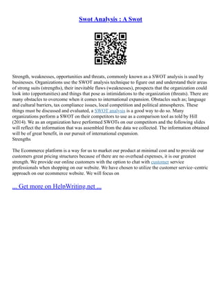 Swot Analysis : A Swot
Strength, weaknesses, opportunities and threats, commonly known as a SWOT analysis is used by
businesses. Organizations use the SWOT analysis technique to figure out and understand their areas
of strong suits (strengths), their inevitable flaws (weaknesses), prospects that the organization could
look into (opportunities) and things that pose as intimidations to the organization (threats). There are
many obstacles to overcome when it comes to international expansion. Obstacles such as; language
and cultural barriers, tax compliance issues, local competition and political atmospheres. These
things must be discussed and evaluated, a SWOT analysis is a good way to do so. Many
organizations perform a SWOT on their competitors to use as a comparison tool as told by Hill
(2014). We as an organization have performed SWOTs on our competitors and the following slides
will reflect the information that was assembled from the data we collected. The information obtained
will be of great benefit, in our pursuit of international expansion.
Strengths
The Ecommerce platform is a way for us to market our product at minimal cost and to provide our
customers great pricing structures because of there are no overhead expenses, it is our greatest
strength. We provide our online customers with the option to chat with customer service
professionals when shopping on our website. We have chosen to utilize the customer service–centric
approach on our ecommerce website. We will focus on
... Get more on HelpWriting.net ...
 
