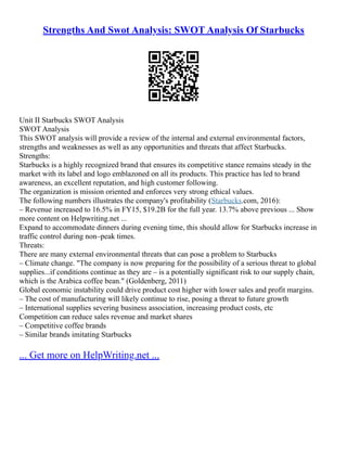 Strengths And Swot Analysis: SWOT Analysis Of Starbucks
Unit II Starbucks SWOT Analysis
SWOT Analysis
This SWOT analysis will provide a review of the internal and external environmental factors,
strengths and weaknesses as well as any opportunities and threats that affect Starbucks.
Strengths:
Starbucks is a highly recognized brand that ensures its competitive stance remains steady in the
market with its label and logo emblazoned on all its products. This practice has led to brand
awareness, an excellent reputation, and high customer following.
The organization is mission oriented and enforces very strong ethical values.
The following numbers illustrates the company's profitability (Starbucks.com, 2016):
– Revenue increased to 16.5% in FY15, $19.2B for the full year. 13.7% above previous ... Show
more content on Helpwriting.net ...
Expand to accommodate dinners during evening time, this should allow for Starbucks increase in
traffic control during non–peak times.
Threats:
There are many external environmental threats that can pose a problem to Starbucks
– Climate change. "The company is now preparing for the possibility of a serious threat to global
supplies...if conditions continue as they are – is a potentially significant risk to our supply chain,
which is the Arabica coffee bean." (Goldenberg, 2011)
Global economic instability could drive product cost higher with lower sales and profit margins.
– The cost of manufacturing will likely continue to rise, posing a threat to future growth
– International supplies severing business association, increasing product costs, etc
Competition can reduce sales revenue and market shares
– Competitive coffee brands
– Similar brands imitating Starbucks
... Get more on HelpWriting.net ...
 
