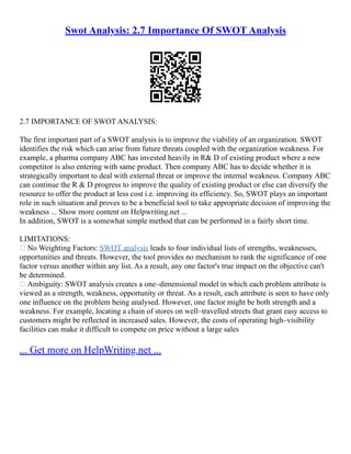 Swot Analysis: 2.7 Importance Of SWOT Analysis
2.7 IMPORTANCE OF SWOT ANALYSIS:
The first important part of a SWOT analysis is to improve the viability of an organization. SWOT
identifies the risk which can arise from future threats coupled with the organization weakness. For
example, a pharma company ABC has invested heavily in R& D of existing product where a new
competitor is also entering with same product. Then company ABC has to decide whether it is
strategically important to deal with external threat or improve the internal weakness. Company ABC
can continue the R & D progress to improve the quality of existing product or else can diversify the
resource to offer the product at less cost i.e. improving its efficiency. So, SWOT plays an important
role in such situation and proves to be a beneficial tool to take appropriate decision of improving the
weakness ... Show more content on Helpwriting.net ...
In addition, SWOT is a somewhat simple method that can be performed in a fairly short time.
LIMITATIONS:
 No Weighting Factors: SWOT analysis leads to four individual lists of strengths, weaknesses,
opportunities and threats. However, the tool provides no mechanism to rank the significance of one
factor versus another within any list. As a result, any one factor's true impact on the objective can't
be determined.
 Ambiguity: SWOT analysis creates a one–dimensional model in which each problem attribute is
viewed as a strength, weakness, opportunity or threat. As a result, each attribute is seen to have only
one influence on the problem being analysed. However, one factor might be both strength and a
weakness. For example, locating a chain of stores on well–travelled streets that grant easy access to
customers might be reflected in increased sales. However, the costs of operating high–visibility
facilities can make it difficult to compete on price without a large sales
... Get more on HelpWriting.net ...
 