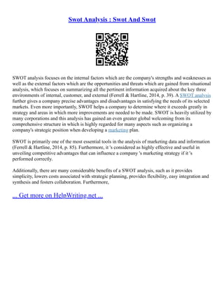 Swot Analysis : Swot And Swot
SWOT analysis focuses on the internal factors which are the company's strengths and weaknesses as
well as the external factors which are the opportunities and threats which are gained from situational
analysis, which focuses on summarizing all the pertinent information acquired about the key three
environments of internal, customer, and external (Ferrell & Hartline, 2014, p. 39). A SWOT analysis
further gives a company precise advantages and disadvantages in satisfying the needs of its selected
markets. Even more importantly, SWOT helps a company to determine where it exceeds greatly in
strategy and areas in which more improvements are needed to be made. SWOT is heavily utilized by
many corporations and this analysis has gained an even greater global welcoming from its
comprehensive structure in which is highly regarded for many aspects such as organizing a
company's strategic position when developing a marketing plan.
SWOT is primarily one of the most essential tools in the analysis of marketing data and information
(Ferrell & Hartline, 2014, p. 85). Furthermore, it 's considered as highly effective and useful in
unveiling competitive advantages that can influence a company 's marketing strategy if it 's
performed correctly.
Additionally, there are many considerable benefits of a SWOT analysis, such as it provides
simplicity, lowers costs associated with strategic planning, provides flexibility, easy integration and
synthesis and fosters collaboration. Furthermore,
... Get more on HelpWriting.net ...
 