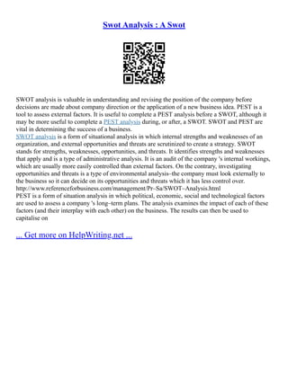 Swot Analysis : A Swot
SWOT analysis is valuable in understanding and revising the position of the company before
decisions are made about company direction or the application of a new business idea. PEST is a
tool to assess external factors. It is useful to complete a PEST analysis before a SWOT, although it
may be more useful to complete a PEST analysis during, or after, a SWOT. SWOT and PEST are
vital in determining the success of a business.
SWOT analysis is a form of situational analysis in which internal strengths and weaknesses of an
organization, and external opportunities and threats are scrutinized to create a strategy. SWOT
stands for strengths, weaknesses, opportunities, and threats. It identifies strengths and weaknesses
that apply and is a type of administrative analysis. It is an audit of the company 's internal workings,
which are usually more easily controlled than external factors. On the contrary, investigating
opportunities and threats is a type of environmental analysis–the company must look externally to
the business so it can decide on its opportunities and threats which it has less control over.
http://www.referenceforbusiness.com/management/Pr–Sa/SWOT–Analysis.html
PEST is a form of situation analysis in which political, economic, social and technological factors
are used to assess a company 's long–term plans. The analysis examines the impact of each of these
factors (and their interplay with each other) on the business. The results can then be used to
capitalise on
... Get more on HelpWriting.net ...
 