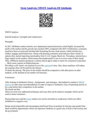 Swot Analysis: SWOT Analysis Of Alothaim
SWOT Analysis
Internal analysis ( strengths and weaknesses):
Strengths:
In 2011 AlOthaim market started a new department named electronics which highly increased the
profit of the market and the growth rate reached 180% compared with 2010. Furthermore, costumers
need have been covered and satisfied after launching the non–food section, which include toys,
clothes, luggage and kitchenware. Along with pleasing costumers need and give them variety of
options they started importing merchandise from U.A.E, Egypt, Brazil etc. Nowadays, internet has a
huge impact on the market, which means that people prefer to use it to cover some of their needs.
Thus, AlOthaim markets produced a website and an app to make it easier for costumers to purchase
... Show more content on Helpwriting.net ...
Providing a self–check–out machine to save the customer's time. Also, these machines will reduce
the expenses that will be paid for the labours.
Evaluate the pricing. The price in the market should be competitive with other prices in other
markets, so the demand of our market will increase.
Conclusion
After looking at Alothaim's history , background , and strategies , that helped to conduct a SWOT
analysis to state some recommendations in order to improve Alothaim's ways of operating and try to
be a step before their competitors in the market.
We found out that:
There are some new additional techniques and ways that can be stated as strengths which can be
used to attract customers .
Paying high taxes and the future market size can be classified as weaknesses which can affect
Alothaim in a negative way.
Being social responsible and encouraging small local firms to produce by buying some goods from
them would be opportunities which can represent Alothaim in a good way in front of the society and
the government.
 