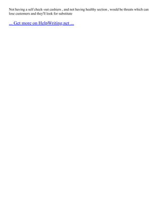 Not having a self check–out cashiers , and not having healthy section , would be threats which can
lose customers and they'll look for substitute
... Get more on HelpWriting.net ...
 