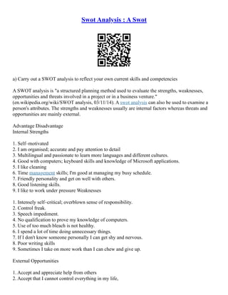 Swot Analysis : A Swot
a) Carry out a SWOT analysis to reflect your own current skills and competencies
A SWOT analysis is "a structured planning method used to evaluate the strengths, weaknesses,
opportunities and threats involved in a project or in a business venture."
(en.wikipedia.org/wiki/SWOT analysis, 03/11/14). A swot analysis can also be used to examine a
person's attributes. The strengths and weaknesses usually are internal factors whereas threats and
opportunities are mainly external.
Advantage Disadvantage
Internal Strengths
1. Self–motivated
2. I am organised; accurate and pay attention to detail
3. Multilingual and passionate to learn more languages and different cultures.
4. Good with computers; keyboard skills and knowledge of Microsoft applications.
5. I like cleaning
6. Time management skills; I'm good at managing my busy schedule.
7. Friendly personality and get on well with others.
8. Good listening skills.
9. I like to work under pressure Weaknesses
1. Intensely self–critical; overblown sense of responsibility.
2. Control freak.
3. Speech impediment.
4. No qualification to prove my knowledge of computers.
5. Use of too much bleach is not healthy.
6. I spend a lot of time doing unnecessary things.
7. If I don't know someone personally I can get shy and nervous.
8. Poor writing skills
9. Sometimes I take on more work than I can chew and give up.
External Opportunities
1. Accept and appreciate help from others
2. Accept that I cannot control everything in my life,
 