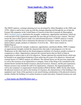 Swot Analysis : The Swot
The SWOT analysis, a strategic planning tool was developed by Albert Humphrey in the 1960's and
1970's. Albert is said to have come up with this strategic planning tool through the use of data the
Fortune 500 companies in the United States of America at that time (Lancaster & Massingham,
2011). A SWOT analysis determines the strengths, weaknesses, opportunities and threats, which are
a relevant part of any organization especially the ones that get involved in new ventures. This tool
assists the users in their quest to make wise and informed decisions. A SWOT analysis is mostly
used together with other tools to determine the direction of a business venture. It can be used to
analyze places, people, products or industries. It involves the ... Show more content on
Helpwriting.net ...
SWOT is an acronym for strength, weaknesses, opportunities, and threats (Bohm, 2009). Company
or organizational strengths include the characteristics that make it advantageous over the rest.
Weaknesses on the other hand are the disadvantageous attributes of a business, people or project in
comparison to others. Opportunities represent the external factors that are likely to help an
organization to achieve part or all of its objectives. Threats represent the external factors which may
be harmful to an organization hindering it from achieving all or part of its objectives. Internal and
external factors of a SWOT analysis are different. The internal factors are the previous experiences
as well as the resources of an organization or company. Some of the things to be considered as the
internal factors include the human resources, physical resources, finances, and the past experiences.
Human resources may include the staff of an organization, volunteers, the targeted population as
well as the company's or organization's board members (Pahl & Ritcher, 2009). On the other hand,
the physical resources are such as the location of a business, the characteristics of the building or the
equipment used. Some of the questions to ask oneself during consideration of the physical resources
include whether the building is in a prime location or needs renovation. Financial resources are such
... Get more on HelpWriting.net ...
 