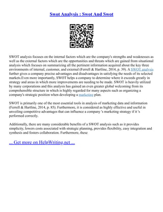 Swot Analysis : Swot And Swot
SWOT analysis focuses on the internal factors which are the company's strengths and weaknesses as
well as the external factors which are the opportunities and threats which are gained from situational
analysis which focuses on summarizing all the pertinent information acquired about the key three
environments of internal, customer, and external (Ferrell & Hartline, 2014, p. 39). A SWOT analysis
further gives a company precise advantages and disadvantages in satisfying the needs of its selected
markets.Even more importantly, SWOT helps a company to determine where it exceeds greatly in
strategy and areas in which more improvements are needing to be made. SWOT is heavily utilized
by many corporations and this analysis has gained an even greater global welcoming from its
comprehensible structure in which is highly regarded for many aspects such as organizing a
company's strategic position when developing a marketing plan.
SWOT is primarily one of the most essential tools in analysis of marketing data and information
(Ferrell & Hartline, 2014, p. 85). Furthermore, it is considered as highly effective and useful in
unveiling competitive advantages that can influence a company 's marketing strategy if it 's
performed correctly.
Additionally, there are many considerable benefits of a SWOT analysis such as it provides
simplicity, lowers costs associated with strategic planning, provides flexibility, easy integration and
synthesis and fosters collaboration. Furthermore, these
... Get more on HelpWriting.net ...
 