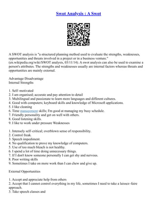Swot Analysis : A Swot
A SWOT analysis is "a structured planning method used to evaluate the strengths, weaknesses,
opportunities and threats involved in a project or in a business venture."
(en.wikipedia.org/wiki/SWOT analysis, 03/11/14). A swot analysis can also be used to examine a
person's attributes. The strengths and weaknesses usually are internal factors whereas threats and
opportunities are mainly external.
Advantage Disadvantage
Internal Strengths
1. Self–motivated
2. I am organised; accurate and pay attention to detail
3. Multilingual and passionate to learn more languages and different cultures.
4. Good with computers; keyboard skills and knowledge of Microsoft applications.
5. I like cleaning
6. Time management skills; I'm good at managing my busy schedule.
7. Friendly personality and get on well with others.
8. Good listening skills.
9. I like to work under pressure Weaknesses
1. Intensely self–critical; overblown sense of responsibility.
2. Control freak.
3. Speech impediment.
4. No qualification to prove my knowledge of computers.
5. Use of too much bleach is not healthy.
6. I spend a lot of time doing unnecessary things.
7. If I don't know someone personally I can get shy and nervous.
8. Poor writing skills
9. Sometimes I take on more work than I can chew and give up.
External Opportunities
1. Accept and appreciate help from others
2. Accept that I cannot control everything in my life, sometimes I need to take a laissez–faire
approach.
3. Take speech classes and
 