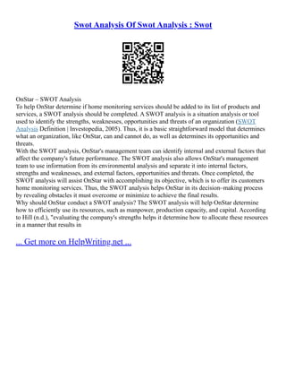 Swot Analysis Of Swot Analysis : Swot
OnStar – SWOT Analysis
To help OnStar determine if home monitoring services should be added to its list of products and
services, a SWOT analysis should be completed. A SWOT analysis is a situation analysis or tool
used to identify the strengths, weaknesses, opportunities and threats of an organization (SWOT
Analysis Definition | Investopedia, 2005). Thus, it is a basic straightforward model that determines
what an organization, like OnStar, can and cannot do, as well as determines its opportunities and
threats.
With the SWOT analysis, OnStar's management team can identify internal and external factors that
affect the company's future performance. The SWOT analysis also allows OnStar's management
team to use information from its environmental analysis and separate it into internal factors,
strengths and weaknesses, and external factors, opportunities and threats. Once completed, the
SWOT analysis will assist OnStar with accomplishing its objective, which is to offer its customers
home monitoring services. Thus, the SWOT analysis helps OnStar in its decision–making process
by revealing obstacles it must overcome or minimize to achieve the final results.
Why should OnStar conduct a SWOT analysis? The SWOT analysis will help OnStar determine
how to efficiently use its resources, such as manpower, production capacity, and capital. According
to Hill (n.d.), "evaluating the company's strengths helps it determine how to allocate these resources
in a manner that results in
... Get more on HelpWriting.net ...
 