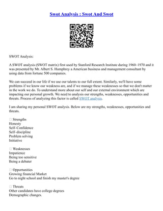 Swot Analysis : Swot And Swot
SWOT Analysis:
A SWOT analysis (SWOT matrix) first used by Stanford Research Institute during 1960–1970 and it
was presented by Mr. Albert S. Humphrey a American business and management consultant by
using data from fortune 500 companies.
We can succeed in our life if we use our talents to our full extent. Similarly, we'll have some
problems if we know our weakness are, and if we manage these weaknesses so that we don't matter
in the work we do. To understand more about our self and our external environment which are
impacting our personal growth. We need to analysis our strengths, weaknesses, opportunities and
threats. Process of analyzing this factor is called SWOT analysis.
I am sharing my personal SWOT analysis. Below are my strengths, weaknesses, opportunities and
threats.
 Strengths
Honesty
Self–Confidence
Self–discipline
Problem solving
Initiative
 Weaknesses
Impatience
Being too sensitive
Being a debater
 Opportunities
Growing financial Market
Go to night school and finish my master's degree
 Threats
Other candidates have college degrees
Demographic changes.
 