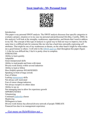 Swot Analysis : My Personal Swot
Introduction:
This paper is my personal SWOT analysis. The SWOT analysis discusses four specific categories to
evaluate a project, situation or in my case my personal and professional life (Hay, Castilla, 2006). In
this analysis I will look at the strengths, weaknesses, opportunities, and threats that I need to address
in my life. The concept of this type of analysis is a great way to find out ways to improve, but at the
same time is a difficult task for someone like me who has a hard time outwardly expressing self
attributes. That might be one of my weaknesses or threats, on the other hand it might be what makes
me a good listener to others. I will refer to the SWOT analysis chart throughout this paper (figure
1.1) the list was difficult but, I feel it is pretty close to complete.
STRENGTHS
Ability to learn quickly
Adaptable
Great interpersonal skills
Ability to read people and listen with intent
Diverse work history within several industries
Ability to lead or follow
Have helpful opinions WEAKNESSES
Speaking in front of large crowds
Fear of failure
Lacking management skills
Not always self–motivated
Fear of career change/unknown
Not always receptive to others ideas
Ability to say no
Not managing time to allow for experience growth
OPPORTUNITIES
Volunteering
Continued leadership classes
Shadowing
Willingness to learn
Diverse work history has allowed diverse network of people THREATS
Financial loss due to no management experience
... Get more on HelpWriting.net ...
 