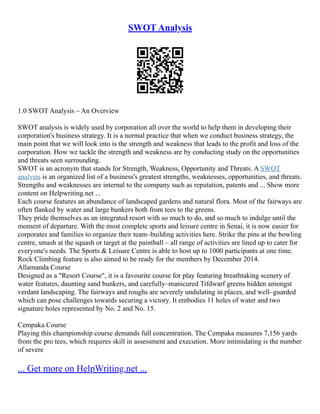 SWOT Analysis
1.0 SWOT Analysis – An Overview
SWOT analysis is widely used by corporation all over the world to help them in developing their
corporation's business strategy. It is a normal practice that when we conduct business strategy, the
main point that we will look into is the strength and weakness that leads to the profit and loss of the
corporation. How we tackle the strength and weakness are by conducting study on the opportunities
and threats seen surrounding.
SWOT is an acronym that stands for Strength, Weakness, Opportunity and Threats. A SWOT
analysis is an organized list of a business's greatest strengths, weaknesses, opportunities, and threats.
Strengths and weaknesses are internal to the company such as reputation, patents and ... Show more
content on Helpwriting.net ...
Each course features an abundance of landscaped gardens and natural flora. Most of the fairways are
often flanked by water and large bunkers both from tees to the greens.
They pride themselves as an integrated resort with so much to do, and so much to indulge until the
moment of departure. With the most complete sports and leisure centre in Senai, it is now easier for
corporates and families to organize their team–building activities here. Strike the pins at the bowling
centre, smash at the squash or target at the paintball – all range of activities are lined up to cater for
everyone's needs. The Sports & Leisure Centre is able to host up to 1000 participants at one time.
Rock Climbing feature is also aimed to be ready for the members by December 2014.
Allamanda Course
Designed as a "Resort Course", it is a favourite course for play featuring breathtaking scenery of
water features, daunting sand bunkers, and carefully–manicured Tifdwarf greens hidden amongst
verdant landscaping. The fairways and roughs are severely undulating in places, and well–guarded
which can pose challenges towards securing a victory. It embodies 11 holes of water and two
signature holes represented by No. 2 and No. 15.
Cempaka Course
Playing this championship course demands full concentration. The Cempaka measures 7,156 yards
from the pro tees, which requires skill in assessment and execution. More intimidating is the number
of severe
... Get more on HelpWriting.net ...
 