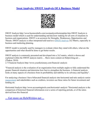 Swot Analysis: SWOT Analysis Of A Business Model
SWOT Analysis http://www.businessballs.com/swotanalysisfreetemplate.htm SWOT Analysis is
business model which is used for understanding and decision–making for all sorts of situations in
business and organizations. SWOT is an acronym for Strengths, Weaknesses, Opportunities and
Threats. SWOT analysis is often interpreted and used as a SWOT Analysis 2x2 Matrix, especially in
business and marketing planning.
SWOT model is normally used by managers to evaluate where they stand with others, what are the
opportunities and what should be done to get better results.
SWOT analysis is commonly presented and developed into a 2x2 matrix, which is shown and
explained within the SWOT analysis matrix ... Show more content on Helpwriting.net ...
(Thakur, 2010)
2.7 Financial Analysis http://www.yourdictionary.com/financial–analysis
"Financial analysis is the evaluation of an organization from multiple angles to fully understand the
greater financial situation and determine how best to strengthen the business. A financial analysis
looks at many aspects of a business from its profitability and stability to its solvency and liquidity".
For analyzing a business I have bifurcated financial analysis into horizontal and ratio analysis senior
management and stakeholders such as creditors, investors use these ratios for future investment and
lending etc.
Horizontal Analysis http://www.accountingtools.com/horizontal–analysis "Horizontal analysis is the
comparison of historical financial information over a series of reporting periods, or of the ratios
derived from this financial
... Get more on HelpWriting.net ...
 