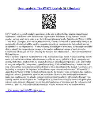 Swot Analysis: The SWOT Analysis Of A Business
SWOT analysis is a study made by companies to be able to identify their internal strengths and
weaknesses, and also to know their external opportunities and threats. Every business should
conduct such an analysis in order to set their strategic plans and goals. According to Wright (1998),
"The SWOT (Strengths, Weaknesses, Opportunities, Threats) framework is proposed by many as an
analytical tool which should be used to categorize significant environmental factors both internal
and external to the organization". When evaluating the strength of a business, the manager should be
able to identify its competitive advantage in the market and take advantage of such strengths.
Competitive advantages are ways of doing the business that others cannot ... Show more content on
Helpwriting.net ...
One of the most important external threats is the political and legal threat. Political and legal threats
could be local or international. A business can be affected by any political or legal changes in any
country that it has a relation with. As a result, businesses should acquire political skills and be able
to analyses and predict changes and respond accordingly. Political skills empower businesses and
may improve their performance and provide them with an advantage in the market. "Companies are
beginning to recognize the impact of political issues upon international ventures". Weiner (1992).
According to Weiner (1992), political problems may be the result of wars, corruption, bad elections,
religious violence, government agencies, or revolutions. However, the most important external
factor that might negatively affect a company is the political instability. McConnell, Brue & Flynn
identify a stable political system as, "stable political system characterized by democratic principles,
internal order, the right of property ownership, the legal status of enterprise and the enforcement of
contracts." (P.616). Political instability that might affect a business could be local or boarder
... Get more on HelpWriting.net ...
 
