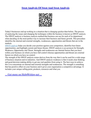Swot Analysis Of Swot And Swot Analysis
Today's businesses end up working in a situation that is changing quicker than before. The process
of analysing the issues and changing the techniques within the business is known as SWOT analysis.
The SWOT analysis is business analysis method that business can use for each of its department
when deciding on the most perfect way to increase their business and future growth. This procedure
identifies the internal and external strengths, weaknesses, opportunities and threats that are in the
markets.
SWOT analysis helps you decide your position against your competitors, identifies best future
opportunities, and highlight current and future threats. SWOT analysis is an acronym for Strength,
Weakness, Opportunity and Threat. Strengths and weaknesses are internal factors that you have
within your business on which you have full control whereas opportunities and threats are external
factors on which you have no control.
The strength of the SWOT analysis comes derives from the way that it can be used for a wide range
of business situation and in industries. And SWOT analysis weakness is that it needs clear thinking
and good decision making ability to get any real qualities from using it. The best ways to achieve
this is to concentrate on internal and external strengths and weaknesses. The strength is something
that has positive effect on your business and it gives your organisation a competitive advantage. It
includes your unique selling point, products, resources and what you
... Get more on HelpWriting.net ...
 