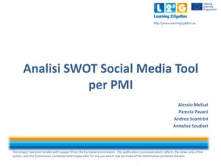 This project has been funded with support from the European Commission. This publication [communication] reflects the views only of the
author, and the Commission cannot be held responsible for any use which may be made of the information contained therein.
http:www.learning2gether.eu
Analisi SWOT Social Media Tool
per PMI
Alessio Melizzi
Pamela Pavani
Andrea Scontrini
Annalisa Scudieri
 